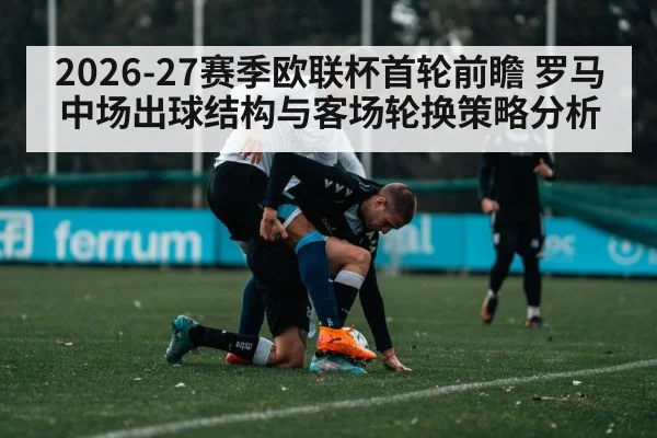 2026-27赛季欧联杯首轮前瞻 罗马中场出球结构与客场轮换策略分析