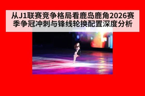 从J1联赛竞争格局看鹿岛鹿角2026赛季争冠冲刺与锋线轮换配置深度分析